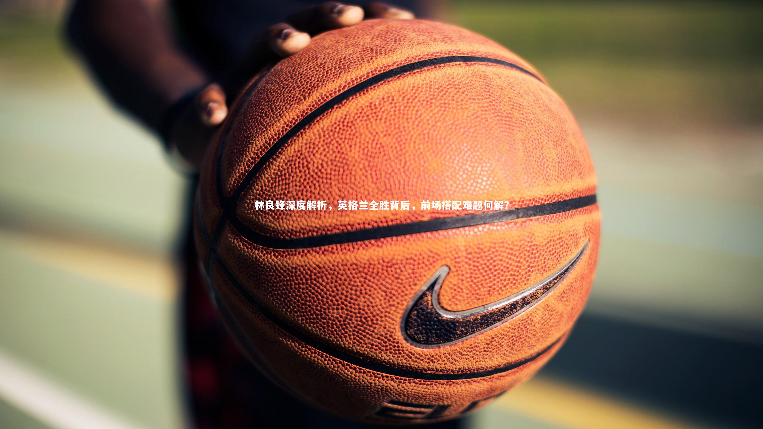 竞技宝入口|林良锋深度解析，英格兰全胜背后，前场搭配难题何解？